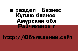  в раздел : Бизнес » Куплю бизнес . Амурская обл.,Райчихинск г.